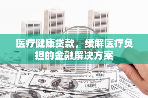 新店医疗健康贷款，缓解医疗负担的金融解决方案