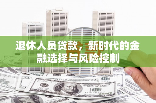 新店退休人员贷款，新时代的金融选择与风险控制