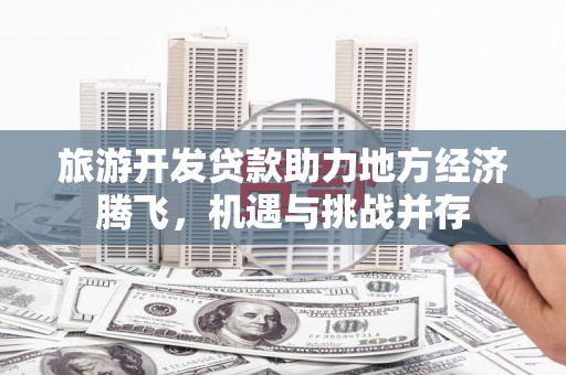 新店旅游开发贷款助力地方经济腾飞，机遇与挑战并存