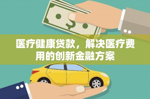 新店医疗健康贷款，解决医疗费用的创新金融方案
