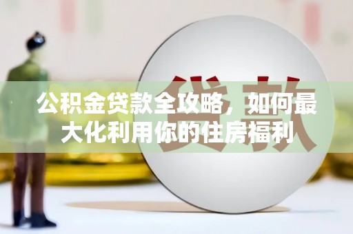 新店公积金贷款全攻略，如何最大化利用你的住房福利