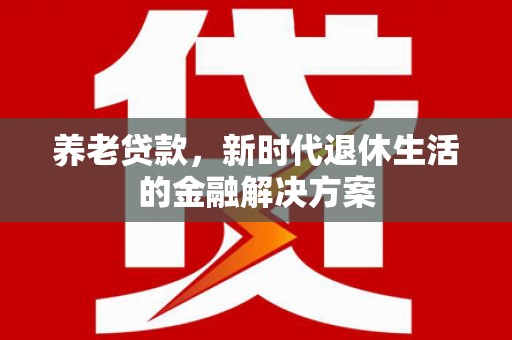 新店养老贷款，新时代退休生活的金融解决方案