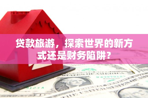 新店贷款旅游，探索世界的新方式还是财务陷阱？